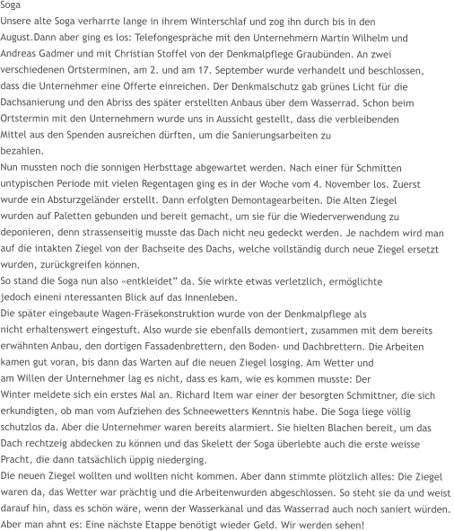 Soga Unsere alte Soga verharrte lange in ihrem Winterschlaf und zog ihn durch bis in den  August.Dann aber ging es los: Telefongespräche mit den Unternehmern Martin Wilhelm und  Andreas Gadmer und mit Christian Stoffel von der Denkmalpflege Graubünden. An zwei  verschiedenen Ortsterminen, am 2. und am 17. September wurde verhandelt und beschlossen,  dass die Unternehmer eine Offerte einreichen. Der Denkmalschutz gab grünes Licht für die  Dachsanierung und den Abriss des später erstellten Anbaus über dem Wasserrad. Schon beim  Ortstermin mit den Unternehmern wurde uns in Aussicht gestellt, dass die verbleibenden  Mittel aus den Spenden ausreichen dürften, um die Sanierungsarbeiten zu  bezahlen. Nun mussten noch die sonnigen Herbsttage abgewartet werden. Nach einer für Schmitten  untypischen Periode mit vielen Regentagen ging es in der Woche vom 4. November los. Zuerst  wurde ein Absturzgeländer erstellt. Dann erfolgten Demontagearbeiten. Die Alten Ziegel  wurden auf Paletten gebunden und bereit gemacht, um sie für die Wiederverwendung zu  deponieren, denn strassenseitig musste das Dach nicht neu gedeckt werden. Je nachdem wird man  auf die intakten Ziegel von der Bachseite des Dachs, welche vollständig durch neue Ziegel ersetzt  wurden, zurückgreifen können. So stand die Soga nun also «entkleidet” da. Sie wirkte etwas verletzlich, ermöglichte  jedoch eineni nteressanten Blick auf das Innenleben. Die später eingebaute Wagen-Fräsekonstruktion wurde von der Denkmalpflege als  nicht erhaltenswert eingestuft. Also wurde sie ebenfalls demontiert, zusammen mit dem bereits  erwähnten Anbau, den dortigen Fassadenbrettern, den Boden- und Dachbrettern. Die Arbeiten  kamen gut voran, bis dann das Warten auf die neuen Ziegel losging. Am Wetter und am Willen der Unternehmer lag es nicht, dass es kam, wie es kommen musste: Der  Winter meldete sich ein erstes Mal an. Richard Item war einer der besorgten Schmittner, die sich  erkundigten, ob man vom Aufziehen des Schneewetters Kenntnis habe. Die Soga liege völlig  schutzlos da. Aber die Unternehmer waren bereits alarmiert. Sie hielten Blachen bereit, um das  Dach rechtzeig abdecken zu können und das Skelett der Soga überlebte auch die erste weisse  Pracht, die dann tatsächlich üppig niederging. Die neuen Ziegel wollten und wollten nicht kommen. Aber dann stimmte plötzlich alles: Die Ziegel waren da, das Wetter war prächtig und die Arbeitenwurden abgeschlossen. So steht sie da und weist  darauf hin, dass es schön wäre, wenn der Wasserkanal und das Wasserrad auch noch saniert würden.  Aber man ahnt es: Eine nächste Etappe benötigt wieder Geld. Wir werden sehen!